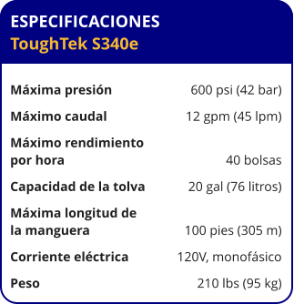 ESPECIFICACIONES ToughTek S340e	  Máxima presión	600 psi (42 bar) Máximo caudal	12 gpm (45 lpm) Máximo rendimiento por hora	40 bolsas Capacidad de la tolva	20 gal (76 litros) Máxima longitud de la manguera	100 pies (305 m) Corriente eléctrica	120V, monofásico Peso	210 lbs (95 kg)