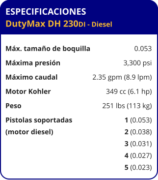 ESPECIFICACIONES DutyMax DH 230DI - Diesel	  Máx. tamaño de boquilla	0.053 Máxima presión	3,300 psi Máximo caudal	2.35 gpm (8.9 lpm) Motor Kohler	349 cc (6.1 hp) Peso	251 lbs (113 kg) Pistolas soportadas	1 (0.053) (motor diesel)	2 (0.038) 	3 (0.031) 	4 (0.027) 	5 (0.023)