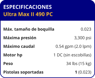 ESPECIFICACIONES Ultra Max II 490 PC	  Máx. tamaño de boquilla	0.023 Máxima presión	3,300 psi Máximo caudal	0.54 gpm (2.0 lpm) Motor hp	1 DC (sin escobillas) Peso	34 lbs (15 kg) Pistolas soportadas	1 (0.023)