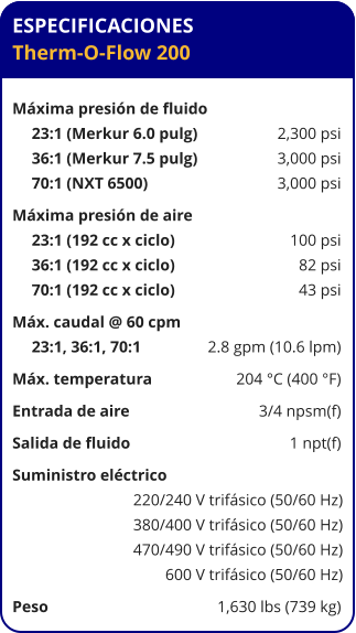 ESPECIFICACIONES Therm-O-Flow 200  Máxima presión de fluido	 23:1 (Merkur 6.0 pulg)	2,300 psi 36:1 (Merkur 7.5 pulg)	3,000 psi 70:1 (NXT 6500)	3,000 psi Máxima presión de aire	 23:1 (192 cc x ciclo)	100 psi 36:1 (192 cc x ciclo)	82 psi 70:1 (192 cc x ciclo)	43 psi Máx. caudal @ 60 cpm	 23:1, 36:1, 70:1 	2.8 gpm (10.6 lpm) Máx. temperatura	204 °C (400 °F) Entrada de aire	3/4 npsm(f) Salida de fluido	1 npt(f) Suministro eléctrico 	 220/240 V trifásico (50/60 Hz) 380/400 V trifásico (50/60 Hz) 470/490 V trifásico (50/60 Hz) 600 V trifásico (50/60 Hz) Peso	1,630 lbs (739 kg)