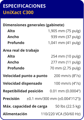 ESPECIFICACIONES UniXact C300  Dimensiones generales (gabinete)	 Alto	1,905 mm (75 pulg) Ancho	939 mm (37 pulg) Profundo	1,041 mm (41 pulg) Area real de trabajo	 Alto	254 mm (10 pulg) Ancho	277 mm (11 pulg) Profundo	70 mm (2.75 pulg) Velocidad punto a punto	200 mm/s (8”/s) Velocidad dispensado	100 mm/s (4”/s) Repetibilidad posición	0.01 mm (0.0004”) Precisión	±0.1 mm/300 mm (±0.004”/12”)) Máx. capacidad de carga	50 lbs (22.5 kg) Alimentación	110/220 VCA (50/60 Hz)