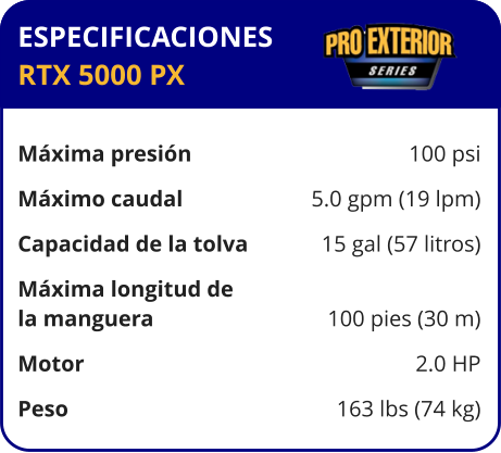 ESPECIFICACIONES RTX 5000 PX  Máxima presión	100 psi Máximo caudal	5.0 gpm (19 lpm) Capacidad de la tolva	15 gal (57 litros) Máxima longitud de la manguera	100 pies (30 m) Motor	2.0 HP Peso	163 lbs (74 kg)