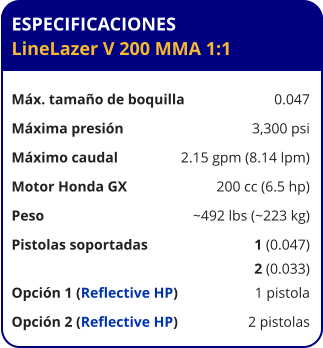 ESPECIFICACIONES LineLazer V 200 MMA 1:1	  Máx. tamaño de boquilla	0.047 Máxima presión	3,300 psi Máximo caudal	2.15 gpm (8.14 lpm) Motor Honda GX	200 cc (6.5 hp) Peso	~492 lbs (~223 kg) Pistolas soportadas	1 (0.047) 	2 (0.033) Opción 1 (Reflective HP)	1 pistola Opción 2 (Reflective HP)	2 pistolas