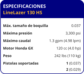 ESPECIFICACIONES LineLazer 130 HS	  Máx. tamaño de boquilla	0.037 Máxima presión	3,300 psi Máximo caudal	1.3 gpm (4.98 lpm) Motor Honda GX	120 cc (4.0 hp) Peso	242 lbs (110 kg) Pistolas soportadas	1 (0.037) 	2 (0.029)