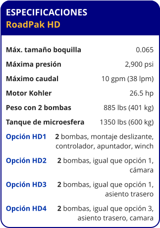 ESPECIFICACIONES RoadPak HD	  Máx. tamaño boquilla	0.065 Máxima presión	2,900 psi Máximo caudal	10 gpm (38 lpm) Motor Kohler	26.5 hp Peso con 2 bombas	885 lbs (401 kg) Tanque de microesfera	1350 lbs (600 kg) Opción HD1	2 bombas, montaje deslizante,  	controlador, apuntador, winch Opción HD2	2 bombas, igual que opción 1, 	cámara Opción HD3	2 bombas, igual que opción 1, 	asiento trasero Opción HD4	2 bombas, igual que opción 3, 	asiento trasero, camara