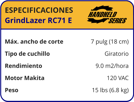 ESPECIFICACIONES GrindLazer RC71 E	  Máx. ancho de corte	7 pulg (18 cm) Tipo de cuchillo	Giratorio Rendimiento	9.0 m2/hora Motor Makita	120 VAC Peso	15 lbs (6.8 kg)