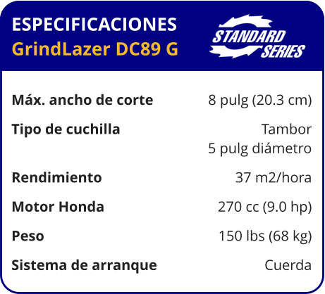 ESPECIFICACIONES GrindLazer DC89 G	  Máx. ancho de corte	8 pulg (20.3 cm) Tipo de cuchilla	Tambor 	5 pulg diámetro Rendimiento	37 m2/hora Motor Honda	270 cc (9.0 hp) Peso	150 lbs (68 kg) Sistema de arranque	Cuerda