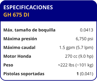 ESPECIFICACIONES GH 675 DI	  Máx. tamaño de boquilla	0.0413 Máxima presión	6,750 psi Máximo caudal	1.5 gpm (5.7 lpm) Motor Honda	270 cc (9.0 hp) Peso	~222 lbs (~101 kg) Pistolas soportadas	1 (0.041)