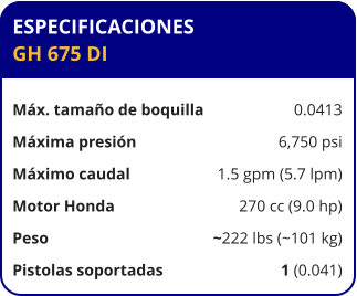 ESPECIFICACIONES GH 675 DI	  Máx. tamaño de boquilla	0.0413 Máxima presión	6,750 psi Máximo caudal	1.5 gpm (5.7 lpm) Motor Honda	270 cc (9.0 hp) Peso	~222 lbs (~101 kg) Pistolas soportadas	1 (0.041)