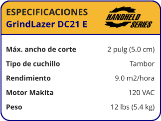 ESPECIFICACIONES GrindLazer DC21 E	  Máx. ancho de corte	2 pulg (5.0 cm) Tipo de cuchillo	Tambor Rendimiento	9.0 m2/hora Motor Makita	120 VAC Peso	12 lbs (5.4 kg)