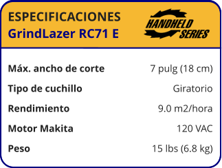 ESPECIFICACIONES GrindLazer RC71 E	  Máx. ancho de corte	7 pulg (18 cm) Tipo de cuchillo	Giratorio Rendimiento	9.0 m2/hora Motor Makita	120 VAC Peso	15 lbs (6.8 kg)