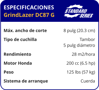 ESPECIFICACIONES GrindLazer DC87 G	  Máx. ancho de corte	8 pulg (20.3 cm) Tipo de cuchilla	Tambor 	5 pulg diámetro Rendimiento	28 m2/hora Motor Honda	200 cc (6.5 hp) Peso	125 lbs (57 kg) Sistema de arranque	Cuerda