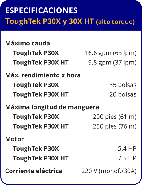 ESPECIFICACIONES ToughTek P30X y 30X HT (alto torque)  Máximo caudal      ToughTek P30X	16.6 gpm (63 lpm)      ToughTek P30X HT	9.8 gpm (37 lpm) Máx. rendimiento x hora	      ToughTek P30X	35 bolsas      ToughTek P30X HT	20 bolsas Máxima longitud de manguera      ToughTek P30X	200 pies (61 m)      ToughTek P30X HT	250 pies (76 m) Motor	      ToughTek P30X	5.4 HP      ToughTek P30X HT	7.5 HP Corriente eléctrica	220 V (monof./30A)