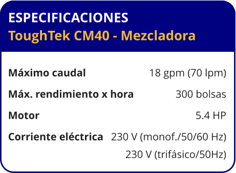 ESPECIFICACIONES ToughTek CM40 - Mezcladora	  Máximo caudal	18 gpm (70 lpm) Máx. rendimiento x hora	300 bolsas Motor	5.4 HP Corriente eléctrica	230 V (monof./50/60 Hz) 	230 V (trifásico/50Hz)
