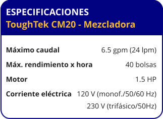 ESPECIFICACIONES ToughTek CM20 - Mezcladora	  Máximo caudal	6.5 gpm (24 lpm) Máx. rendimiento x hora	40 bolsas Motor	1.5 HP Corriente eléctrica	120 V (monof./50/60 Hz) 	230 V (trifásico/50Hz)