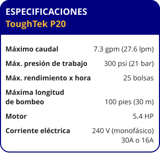 ESPECIFICACIONES ToughTek P20	  Máximo caudal	7.3 gpm (27.6 lpm) Máx. presión de trabajo	300 psi (21 bar) Máx. rendimiento x hora	25 bolsas Máxima longitud  de bombeo	100 pies (30 m) Motor	5.4 HP Corriente eléctrica	240 V (monofásico) 	30A o 16A