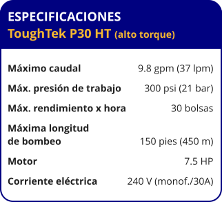 ESPECIFICACIONES ToughTek P30 HT (alto torque)  Máximo caudal	9.8 gpm (37 lpm) Máx. presión de trabajo	300 psi (21 bar) Máx. rendimiento x hora	30 bolsas Máxima longitud  de bombeo	150 pies (450 m) Motor	7.5 HP Corriente eléctrica	240 V (monof./30A)