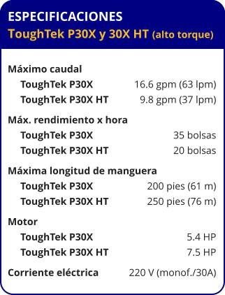 ESPECIFICACIONES ToughTek P30X y 30X HT (alto torque)  Máximo caudal      ToughTek P30X	16.6 gpm (63 lpm)      ToughTek P30X HT	9.8 gpm (37 lpm) Máx. rendimiento x hora	      ToughTek P30X	35 bolsas      ToughTek P30X HT	20 bolsas Máxima longitud de manguera      ToughTek P30X	200 pies (61 m)      ToughTek P30X HT	250 pies (76 m) Motor	      ToughTek P30X	5.4 HP      ToughTek P30X HT	7.5 HP Corriente eléctrica	220 V (monof./30A)
