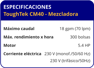 ESPECIFICACIONES ToughTek CM40 - Mezcladora	  Máximo caudal	18 gpm (70 lpm) Máx. rendimiento x hora	300 bolsas Motor	5.4 HP Corriente eléctrica	230 V (monof./50/60 Hz) 	230 V (trifásico/50Hz)