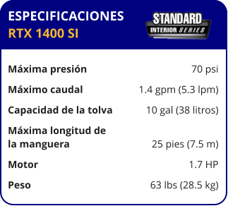 ESPECIFICACIONES RTX 1400 SI  Máxima presión	70 psi Máximo caudal	1.4 gpm (5.3 lpm) Capacidad de la tolva	10 gal (38 litros) Máxima longitud de la manguera	25 pies (7.5 m) Motor	1.7 HP Peso	63 lbs (28.5 kg)