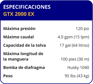 ESPECIFICACIONES GTX 2000 EX	  Máxima presión	120 psi Máximo caudal	4.0 gpm (15 lpm) Capacidad de la tolva	17 gal (64 litros) Máxima longitud de la manguera	100 pies (30 m) Bomba de diafragma	Husky 1040 Peso	95 lbs (43 kg)