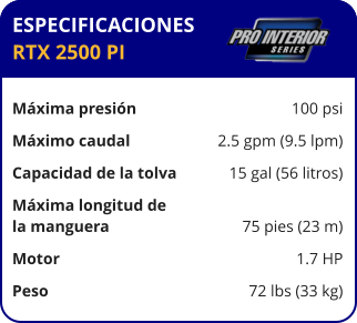 ESPECIFICACIONES RTX 2500 PI  Máxima presión	100 psi Máximo caudal	2.5 gpm (9.5 lpm) Capacidad de la tolva	15 gal (56 litros) Máxima longitud de la manguera	75 pies (23 m) Motor	1.7 HP Peso	72 lbs (33 kg)