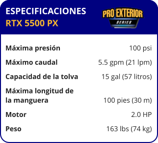 ESPECIFICACIONES RTX 5500 PX  Máxima presión	100 psi Máximo caudal	5.5 gpm (21 lpm) Capacidad de la tolva	15 gal (57 litros) Máxima longitud de la manguera	100 pies (30 m) Motor	2.0 HP Peso	163 lbs (74 kg)