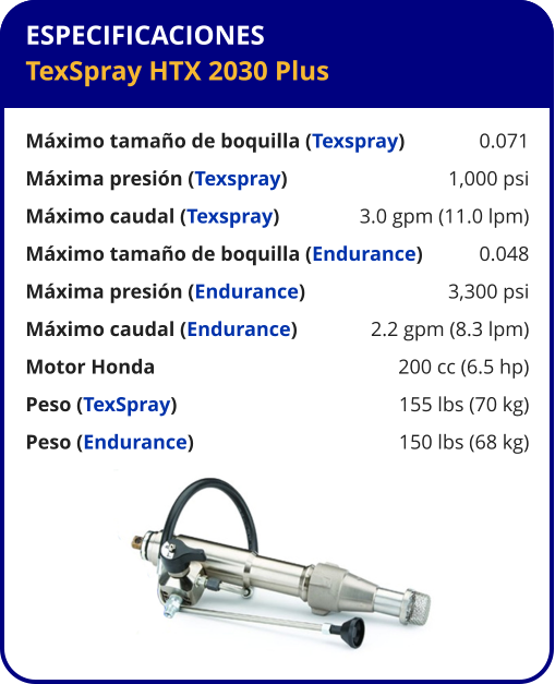ESPECIFICACIONES TexSpray HTX 2030 Plus  Máximo tamaño de boquilla (Texspray)	0.071 Máxima presión (Texspray)	1,000 psi Máximo caudal (Texspray)	3.0 gpm (11.0 lpm) Máximo tamaño de boquilla (Endurance)	0.048 Máxima presión (Endurance)	3,300 psi Máximo caudal (Endurance)	2.2 gpm (8.3 lpm) Motor Honda	200 cc (6.5 hp) Peso (TexSpray)	155 lbs (70 kg) Peso (Endurance)	150 lbs (68 kg)