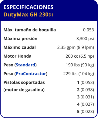 ESPECIFICACIONES DutyMax GH 230DI	  Máx. tamaño de boquilla	0.053 Máxima presión	3,300 psi Máximo caudal	2.35 gpm (8.9 lpm) Motor Honda	200 cc (6.5 hp) Peso (Standard)	199 lbs (90 kg) Peso (ProContractor)	229 lbs (104 kg) Pistolas soportadas	1 (0.053) (motor de gasolina)	2 (0.038) 	3 (0.031) 	4 (0.027) 	5 (0.023)