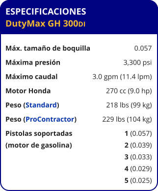ESPECIFICACIONES DutyMax GH 300DI	  Máx. tamaño de boquilla	0.057 Máxima presión	3,300 psi Máximo caudal	3.0 gpm (11.4 lpm) Motor Honda	270 cc (9.0 hp) Peso (Standard)	218 lbs (99 kg) Peso (ProContractor)	229 lbs (104 kg) Pistolas soportadas	1 (0.057) (motor de gasolina)	2 (0.039) 	3 (0.033) 	4 (0.029) 	5 (0.025)