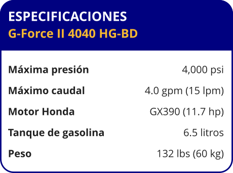 ESPECIFICACIONES G-Force II 4040 HG-BD  Máxima presión	4,000 psi Máximo caudal	4.0 gpm (15 lpm) Motor Honda	GX390 (11.7 hp) Tanque de gasolina	6.5 litros Peso	132 lbs (60 kg)