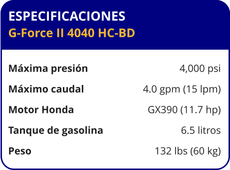 ESPECIFICACIONES G-Force II 4040 HC-BD  Máxima presión	4,000 psi Máximo caudal	4.0 gpm (15 lpm) Motor Honda	GX390 (11.7 hp) Tanque de gasolina	6.5 litros Peso	132 lbs (60 kg)