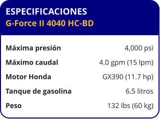 ESPECIFICACIONES G-Force II 4040 HC-BD  Máxima presión	4,000 psi Máximo caudal	4.0 gpm (15 lpm) Motor Honda	GX390 (11.7 hp) Tanque de gasolina	6.5 litros Peso	132 lbs (60 kg)