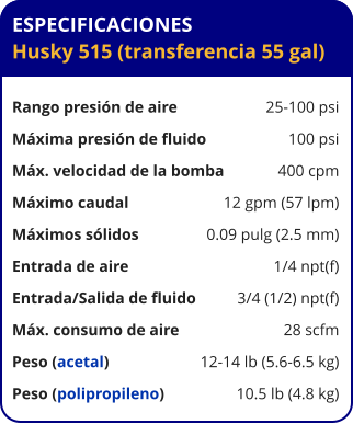 ESPECIFICACIONES Husky 515 (transferencia 55 gal)  Rango presión de aire	25-100 psi Máxima presión de fluido	100 psi Máx. velocidad de la bomba	400 cpm Máximo caudal 	12 gpm (57 lpm) Máximos sólidos 	0.09 pulg (2.5 mm) Entrada de aire	1/4 npt(f) Entrada/Salida de fluido	3/4 (1/2) npt(f) Máx. consumo de aire 	28 scfm Peso (acetal) 	12-14 lb (5.6-6.5 kg) Peso (polipropileno) 	10.5 lb (4.8 kg)