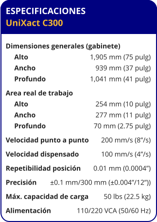 ESPECIFICACIONES UniXact C300  Dimensiones generales (gabinete)	 Alto	1,905 mm (75 pulg) Ancho	939 mm (37 pulg) Profundo	1,041 mm (41 pulg) Area real de trabajo	 Alto	254 mm (10 pulg) Ancho	277 mm (11 pulg) Profundo	70 mm (2.75 pulg) Velocidad punto a punto	200 mm/s (8”/s) Velocidad dispensado	100 mm/s (4”/s) Repetibilidad posición	0.01 mm (0.0004”) Precisión	±0.1 mm/300 mm (±0.004”/12”)) Máx. capacidad de carga	50 lbs (22.5 kg) Alimentación	110/220 VCA (50/60 Hz)