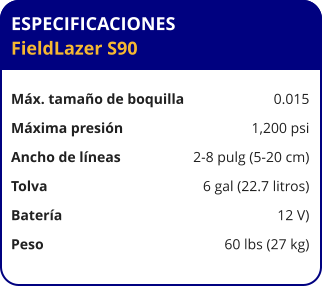 ESPECIFICACIONES FieldLazer S90	  Máx. tamaño de boquilla	0.015 Máxima presión	1,200 psi Ancho de líneas	2-8 pulg (5-20 cm) Tolva	6 gal (22.7 litros) Batería	12 V) Peso	60 lbs (27 kg)