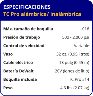 ESPECIFICACIONES TC Pro alámbrica	/ inalámbrica  Máx. tamaño de boquilla	.016 Presión de trabajo	500 - 2,000 psi Control de velocidad	Variable Vaso	32 oz. (0.95 litros) Cable eléctrico	18 pulg (0.45 m) Batería DeWalt	20V (iones de litio) Boquilla incluida	TC Pro 514 Peso	4.6 lbs (2.07 kg)