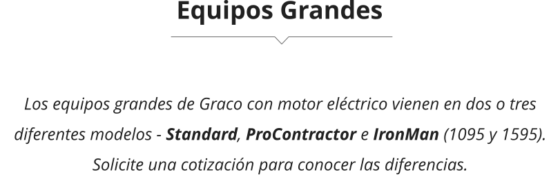Equipos Grandes Los equipos grandes de Graco con motor eléctrico vienen en dos o tres diferentes modelos - Standard, ProContractor e IronMan (1095 y 1595). Solicite una cotización para conocer las diferencias.