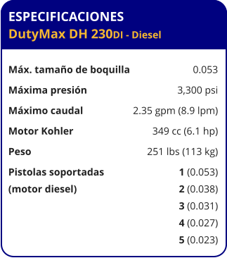 ESPECIFICACIONES DutyMax DH 230DI - Diesel	  Máx. tamaño de boquilla	0.053 Máxima presión	3,300 psi Máximo caudal	2.35 gpm (8.9 lpm) Motor Kohler	349 cc (6.1 hp) Peso	251 lbs (113 kg) Pistolas soportadas	1 (0.053) (motor diesel)	2 (0.038) 	3 (0.031) 	4 (0.027) 	5 (0.023)