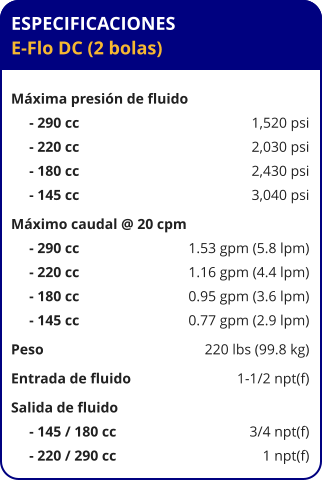 ESPECIFICACIONES E-Flo DC (2 bolas)  Máxima presión de fluido      - 290 cc	1,520 psi      - 220 cc	2,030 psi      - 180 cc	2,430 psi      - 145 cc	3,040 psi Máximo caudal @ 20 cpm      - 290 cc	1.53 gpm (5.8 lpm)      - 220 cc	1.16 gpm (4.4 lpm)      - 180 cc	0.95 gpm (3.6 lpm)      - 145 cc	0.77 gpm (2.9 lpm) Peso	220 lbs (99.8 kg) Entrada de fluido	1-1/2 npt(f) Salida de fluido	      - 145 / 180 cc	3/4 npt(f)      - 220 / 290 cc	1 npt(f)