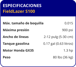 ESPECIFICACIONES FieldLazer S100	  Máx. tamaño de boquilla	0.015 Máxima presión	900 psi Ancho de líneas	2-12 pulg (5-30 cm) Tanque gasolina	0.17 gal (0.63 litros) Motor Honda GX35	1.3 hp Peso	80 lbs (36 kg)