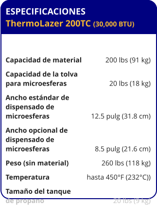 ESPECIFICACIONES ThermoLazer 200TC (30,000 BTU)	  Capacidad de material	200 lbs (91 kg) Capacidad de la tolva para microesferas	20 lbs (18 kg) Ancho estándar de  dispensado de  microesferas	12.5 pulg (31.8 cm) Ancho opcional de  dispensado de  microesferas	8.5 pulg (21.6 cm) Peso (sin material)	260 lbs (118 kg) Temperatura	hasta 450°F (232°C)) Tamaño del tanque de propano	20 lbs (9 kg)