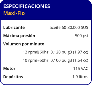 ESPECIFICACIONES Maxi-Flo  Lubricante	aceite 60-30,000 SUS Máxima presión	500 psi Volumen por minuto 	12 rpm@60hz, 0.120 pulg3 (1.97 cc) 	10 rpm@50hz, 0.100 pulg3 (1.64 cc) Motor	115 VAC Depósitos 	1.9 litros