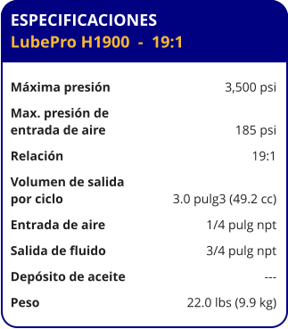 ESPECIFICACIONES LubePro H1900  -  19:1  Máxima presión	3,500 psi Max. presión de  entrada de aire	185 psi Relación	19:1 Volumen de salida por ciclo	3.0 pulg3 (49.2 cc) Entrada de aire	1/4 pulg npt Salida de fluido	3/4 pulg npt Depósito de aceite	--- Peso	22.0 lbs (9.9 kg)