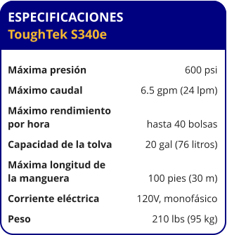 ESPECIFICACIONES ToughTek S340e	  Máxima presión	600 psi Máximo caudal	6.5 gpm (24 lpm) Máximo rendimiento por hora	hasta 40 bolsas Capacidad de la tolva	20 gal (76 litros) Máxima longitud de la manguera	100 pies (30 m) Corriente eléctrica	120V, monofásico Peso	210 lbs (95 kg)