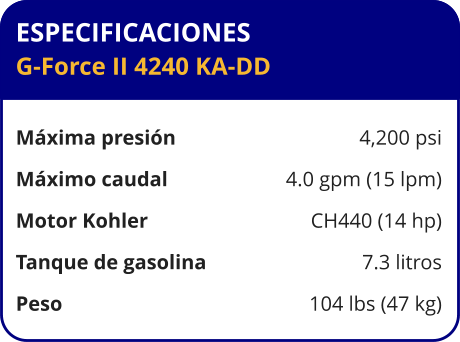 ESPECIFICACIONES G-Force II 4240 KA-DD  Máxima presión	4,200 psi Máximo caudal	4.0 gpm (15 lpm) Motor Kohler	CH440 (14 hp) Tanque de gasolina	7.3 litros Peso	104 lbs (47 kg)