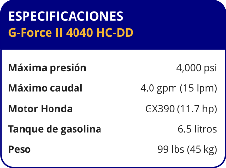 ESPECIFICACIONES G-Force II 4040 HC-DD  Máxima presión	4,000 psi Máximo caudal	4.0 gpm (15 lpm) Motor Honda	GX390 (11.7 hp) Tanque de gasolina	6.5 litros Peso	99 lbs (45 kg)
