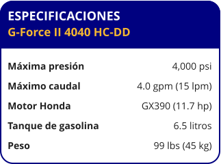 ESPECIFICACIONES G-Force II 4040 HC-DD  Máxima presión	4,000 psi Máximo caudal	4.0 gpm (15 lpm) Motor Honda	GX390 (11.7 hp) Tanque de gasolina	6.5 litros Peso	99 lbs (45 kg)