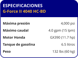 ESPECIFICACIONES G-Force II 4040 HC-BD  Máxima presión	4,000 psi Máximo caudal	4.0 gpm (15 lpm) Motor Honda	GX390 (11.7 hp) Tanque de gasolina	6.5 litros Peso	132 lbs (60 kg)