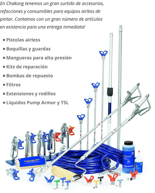 En Chakong tenemos un gran surtido de accesorios, refacciones y consumibles para equipos airless de pintar. Contamos con un gran número de artículos en existencia para una entrega inmediata! •	Pistolas airless •	Boquillas y guardas •	Mangueras para alta presión •	Kits de reparación •	Bombas de repuesto •	Filtros •	Extensiones y rodillos •	Líquidos Pump Armor y TSL